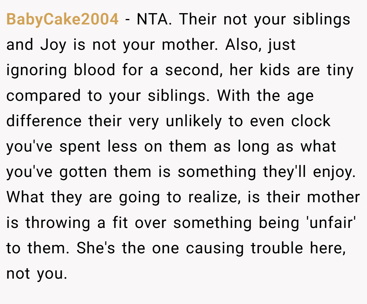 BabyCake2004 − NTA. Their not your siblings and Joy is not your mother. Also, just ignoring blood for a second, her kids are tiny compared to your siblings. With the age difference their very unlikely to even clock you've spent less on them as long as what you've gotten them is something they'll enjoy. What they are going to realize, is their mother is throwing a fit over something being 'unfair' to them. She's the one causing trouble here, not you.