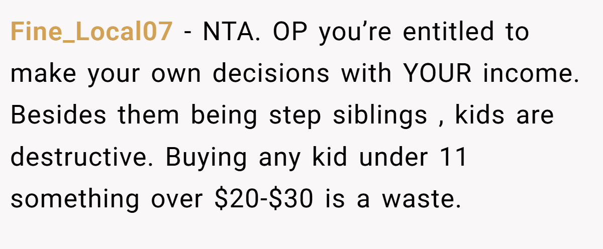 Fine_Local07 − NTA. OP you’re entitled to make your own decisions with YOUR income. Besides them being step siblings , kids are destructive. Buying any kid under 11 something over $20-$30 is a waste.
