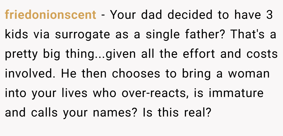 friedonionscent − Your dad decided to have 3 kids via surrogate as a single father? That's a pretty big thing...given all the effort and costs involved. He then chooses to bring a woman into your lives who over-reacts, is immature and calls your names? Is this real?