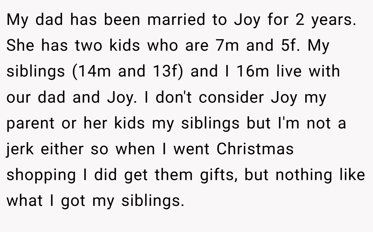 My dad has been married to Joy for 2 years. She has two kids who are 7m and 5f. My siblings (14m and 13f) and I 16m live with our dad and Joy. I don't consider Joy my parent or her kids my siblings but I'm not a jerk either so when I went Christmas shopping I did get them gifts, but nothing like what I got my siblings.