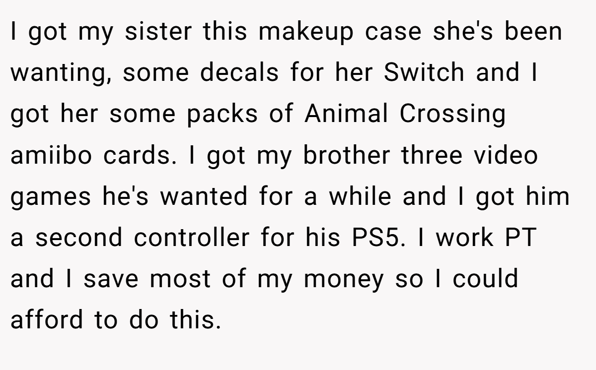 I got my sister this makeup case she's been wanting, some decals for her Switch and I got her some packs of Animal Crossing amiibo cards. I got my brother three video games he's wanted for a while and I got him a second controller for his PS5. I work PT and I save most of my money so I could afford to do this.