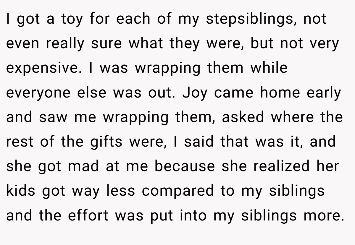 I got a toy for each of my stepsiblings, not even really sure what they were, but not very expensive. I was wrapping them while everyone else was out. Joy came home early and saw me wrapping them, asked where the rest of the gifts were, I said that was it, and she got mad at me because she realized her kids got way less compared to my siblings and the effort was put into my siblings more.