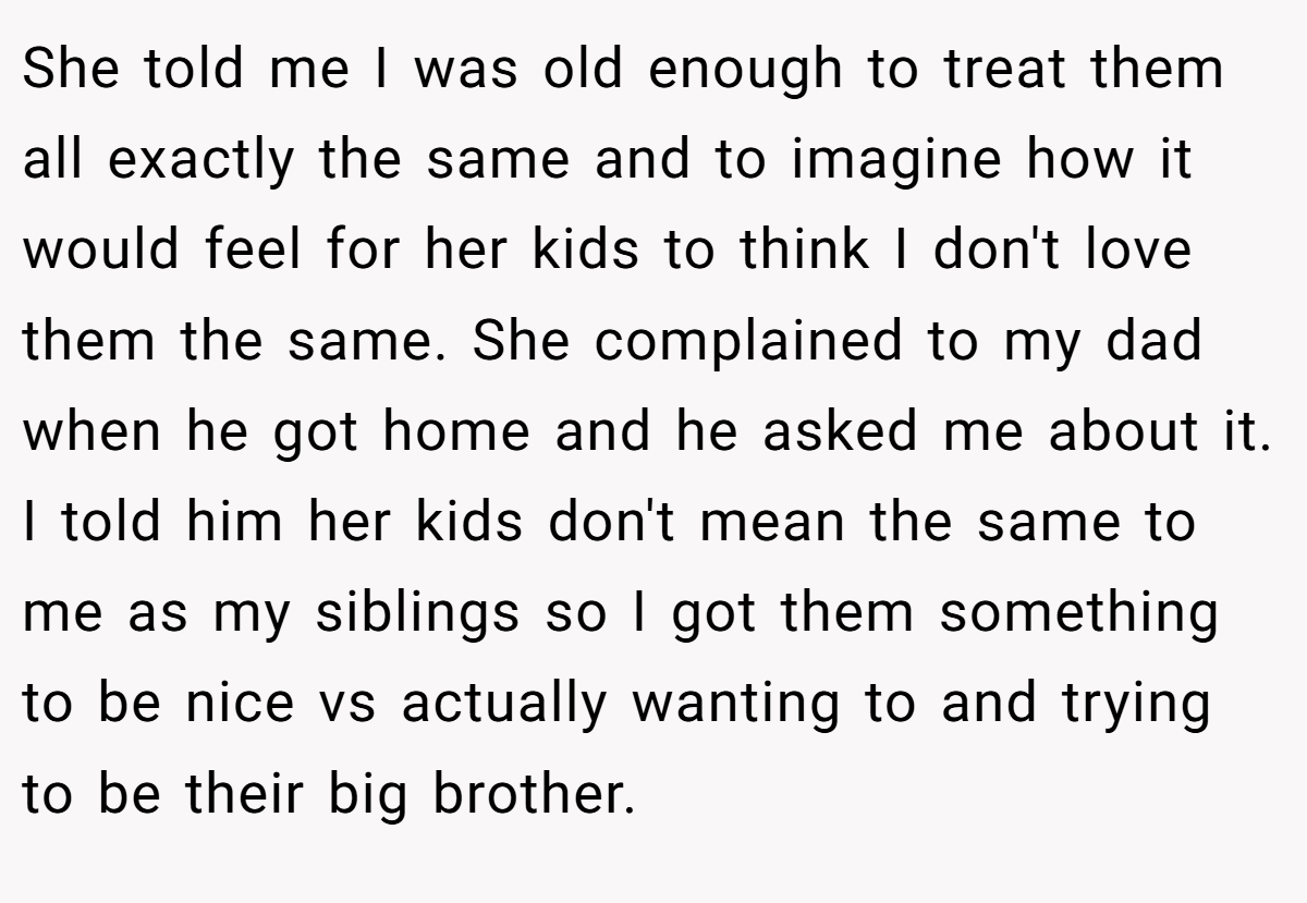 She told me I was old enough to treat them all exactly the same and to imagine how it would feel for her kids to think I don't love them the same. She complained to my dad when he got home and he asked me about it. I told him her kids don't mean the same to me as my siblings so I got them something to be nice vs actually wanting to and trying to be their big brother.
