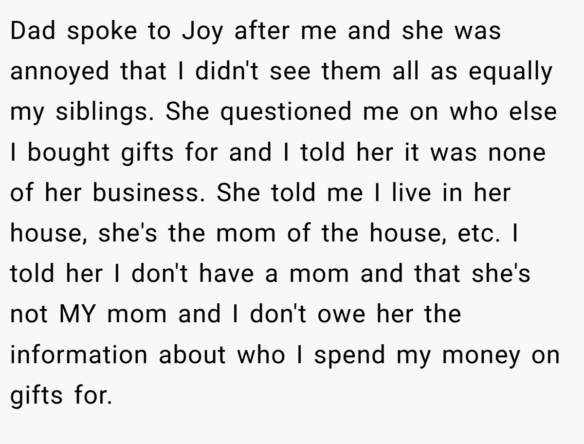 Dad spoke to Joy after me and she was annoyed that I didn't see them all as equally my siblings. She questioned me on who else I bought gifts for and I told her it was none of her business. She told me I live in her house, she's the mom of the house, etc. I told her I don't have a mom and that she's not MY mom and I don't owe her the information about who I spend my money on gifts for.