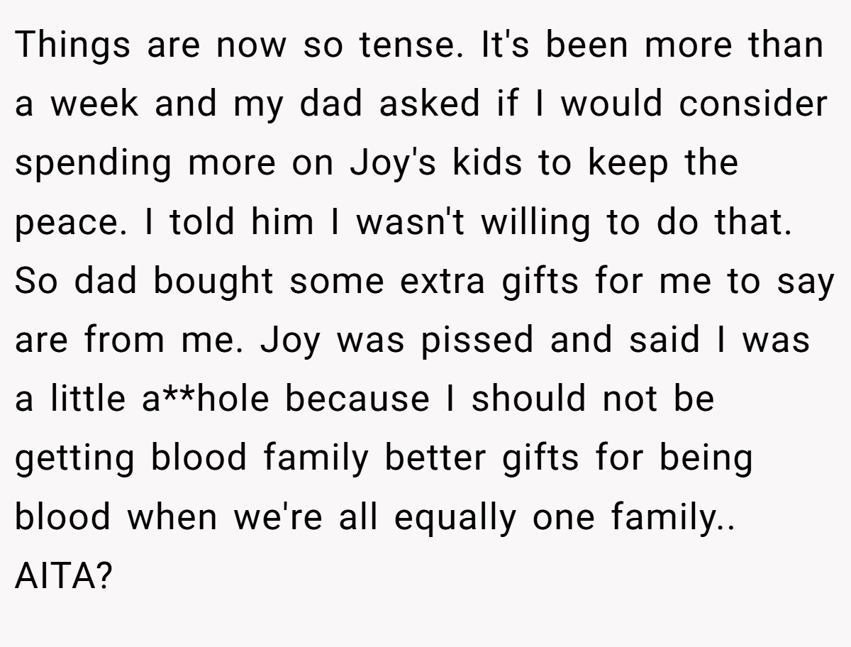 Things are now so tense. It's been more than a week and my dad asked if I would consider spending more on Joy's kids to keep the peace. I told him I wasn't willing to do that. So dad bought some extra gifts for me to say are from me. Joy was pissed and said I was a little a**hole because I should not be getting blood family better gifts for being blood when we're all equally one family.. AITA?