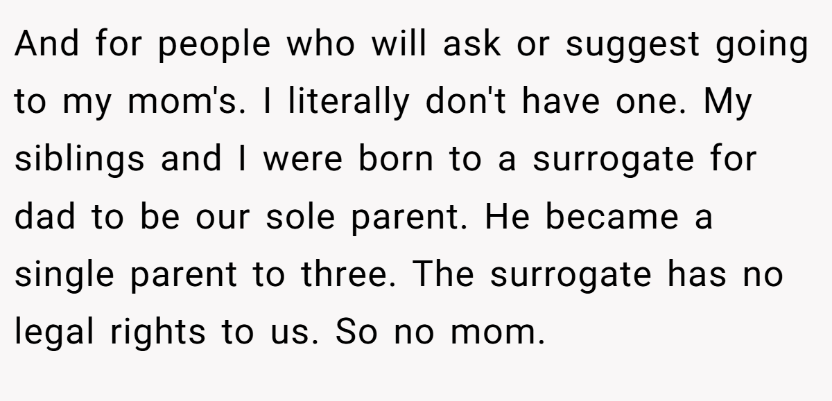 And for people who will ask or suggest going to my mom's. I literally don't have one. My siblings and I were born to a surrogate for dad to be our sole parent. He became a single parent to three. The surrogate has no legal rights to us. So no mom.
