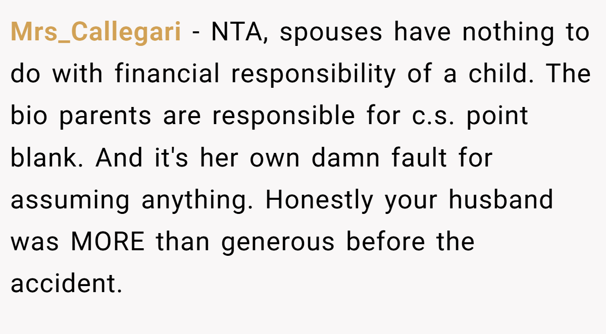 Mrs_Callegari − NTA, spouses have nothing to do with financial responsibility of a child. The bio parents are responsible for c.s. point blank. And it's her own damn fault for assuming anything. Honestly your husband was MORE than generous before the accident.