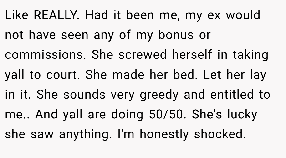 Like REALLY. Had it been me, my ex would not have seen any of my bonus or commissions. She screwed herself in taking yall to court. She made her bed. Let her lay in it. She sounds very greedy and entitled to me.. And yall are doing 50/50. She's lucky she saw anything. I'm honestly shocked.