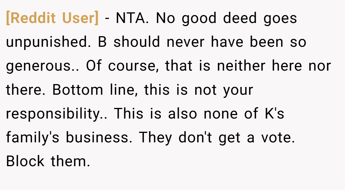 [Reddit User] − NTA. No good deed goes unpunished. B should never have been so generous.. Of course, that is neither here nor there. Bottom line, this is not your responsibility.. This is also none of K's family's business. They don't get a vote. Block them.