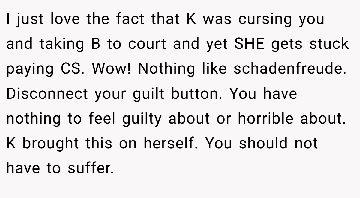 I just love the fact that K was cursing you and taking B to court and yet SHE gets stuck paying CS. Wow! Nothing like schadenfreude. Disconnect your guilt button. You have nothing to feel guilty about or horrible about. K brought this on herself. You should not have to suffer.