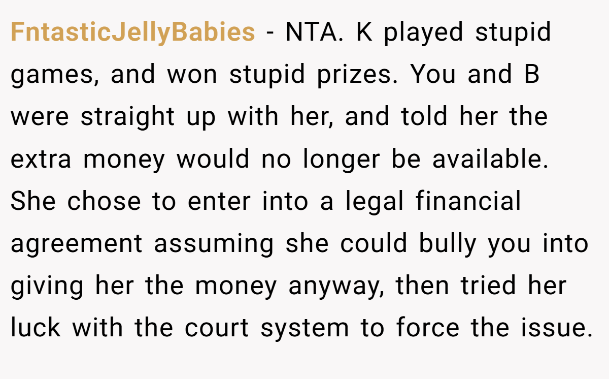 FntasticJellyBabies − NTA. K played stupid games, and won stupid prizes. You and B were straight up with her, and told her the extra money would no longer be available. She chose to enter into a legal financial agreement assuming she could bully you into giving her the money anyway, then tried her luck with the court system to force the issue.