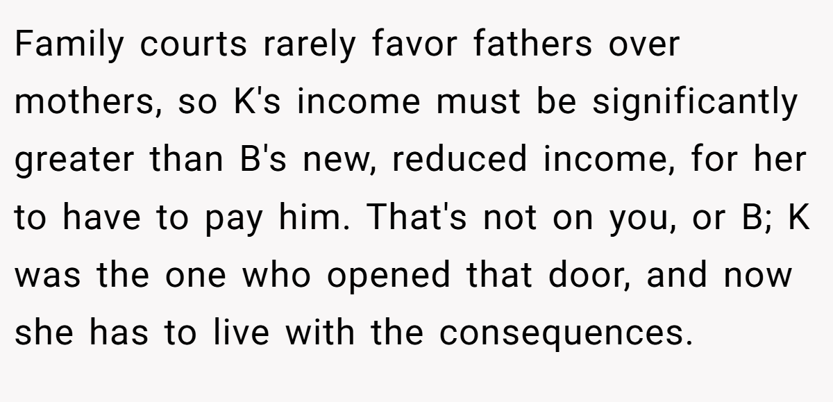 Family courts rarely favor fathers over mothers, so K's income must be significantly greater than B's new, reduced income, for her to have to pay him. That's not on you, or B; K was the one who opened that door, and now she has to live with the consequences.