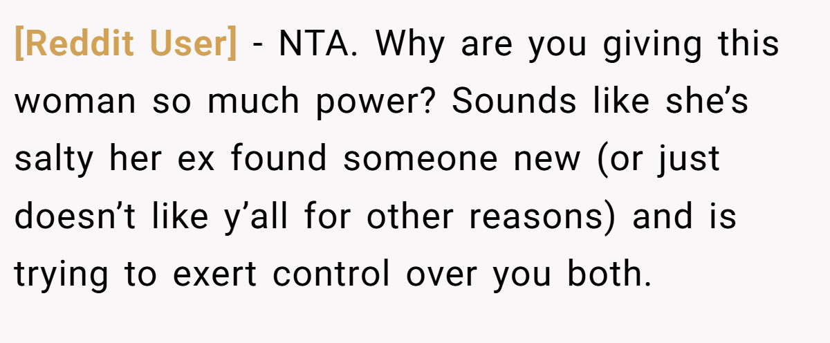 [Reddit User] − NTA. Why are you giving this woman so much power? Sounds like she’s salty her ex found someone new (or just doesn’t like y’all for other reasons) and is trying to exert control over you both.