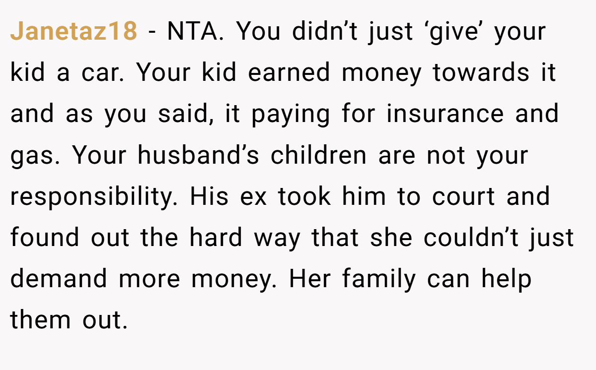 Janetaz18 − NTA. You didn’t just ‘give’ your kid a car. Your kid earned money towards it and as you said, it paying for insurance and gas. Your husband’s children are not your responsibility. His ex took him to court and found out the hard way that she couldn’t just demand more money. Her family can help them out.