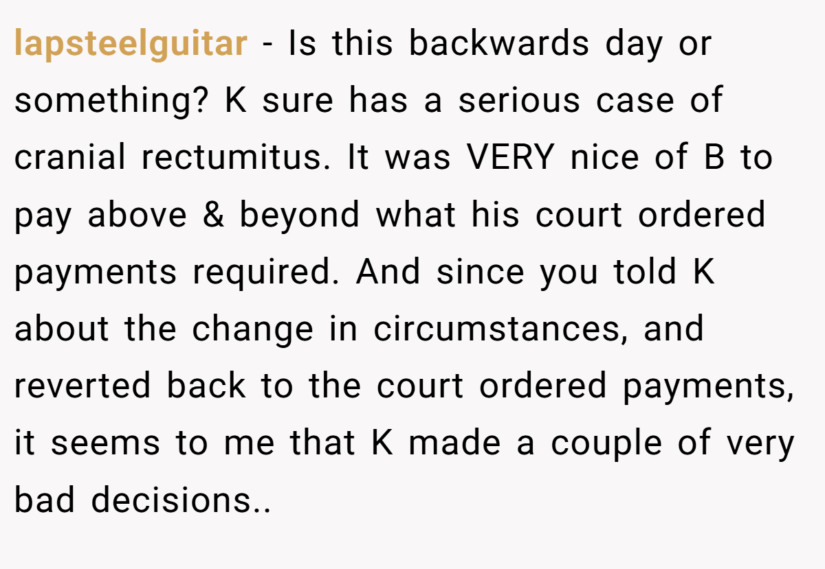 lapsteelguitar − Is this backwards day or something? K sure has a serious case of cranial rectumitus. It was VERY nice of B to pay above & beyond what his court ordered payments required. And since you told K about the change in circumstances, and reverted back to the court ordered payments, it seems to me that K made a couple of very bad decisions..