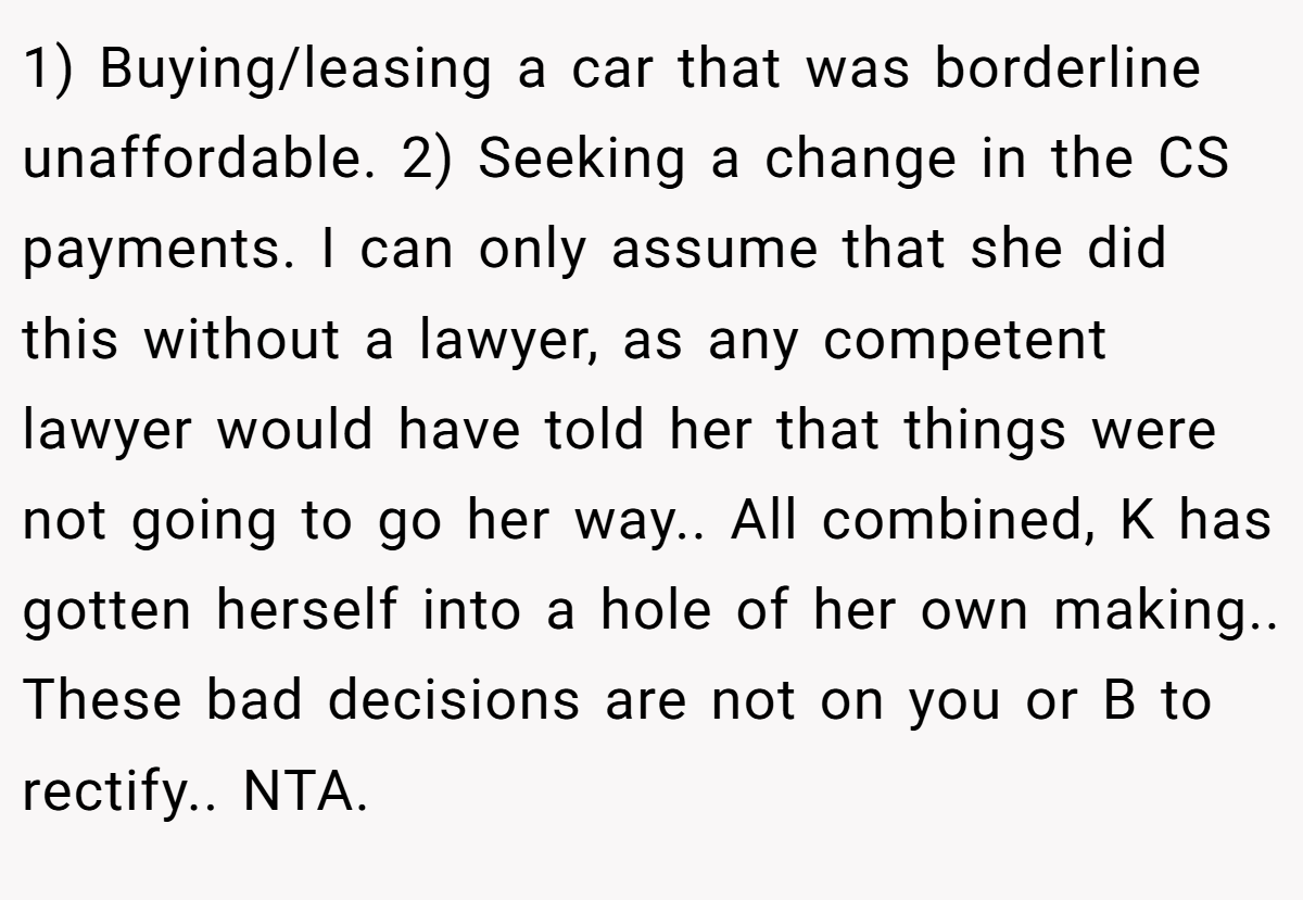 1) Buying/leasing a car that was borderline unaffordable. 2) Seeking a change in the CS payments. I can only assume that she did this without a lawyer, as any competent lawyer would have told her that things were not going to go her way.. All combined, K has gotten herself into a hole of her own making.. These bad decisions are not on you or B to rectify.. NTA.
