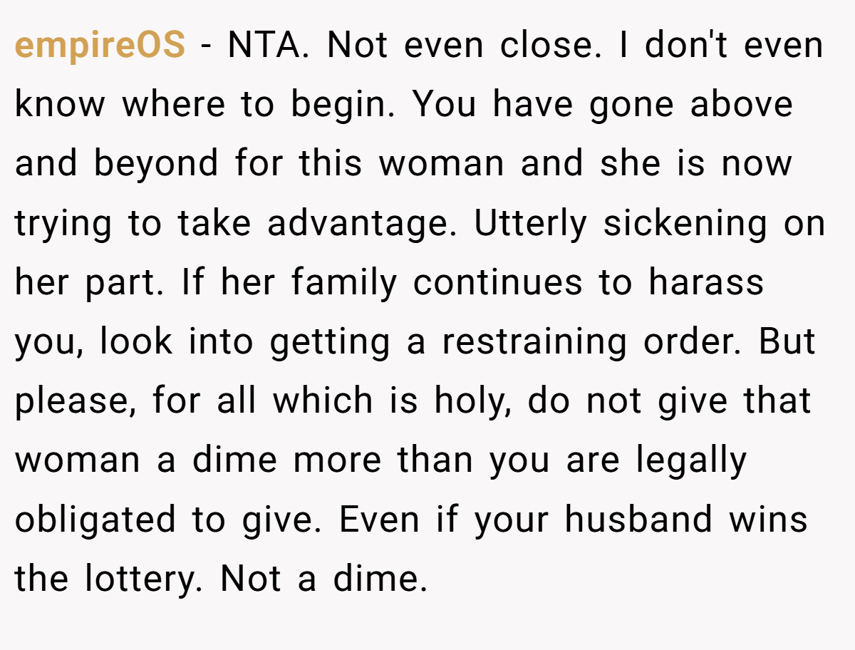 empireOS − NTA. Not even close. I don't even know where to begin. You have gone above and beyond for this woman and she is now trying to take advantage. Utterly sickening on her part. If her family continues to harass you, look into getting a restraining order. But please, for all which is holy, do not give that woman a dime more than you are legally obligated to give. Even if your husband wins the lottery. Not a dime.