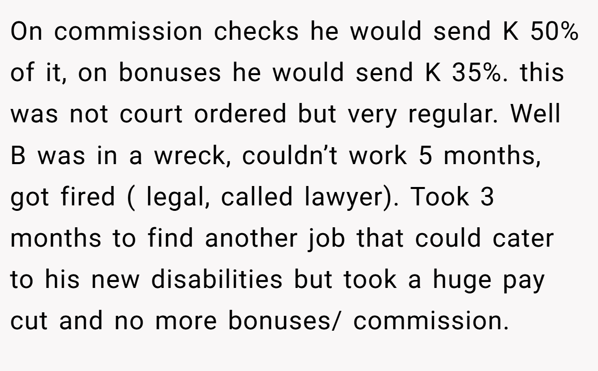 On commission checks he would send K 50% of it, on bonuses he would send K 35%. this was not court ordered but very regular. Well B was in a wreck, couldn’t work 5 months, got fired ( legal, called lawyer). Took 3 months to find another job that could cater to his new disabilities but took a huge pay cut and no more bonuses/ commission.