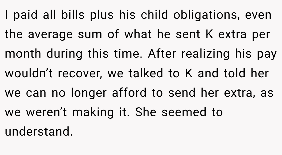 I paid all bills plus his child obligations, even the average sum of what he sent K extra per month during this time. After realizing his pay wouldn’t recover, we talked to K and told her we can no longer afford to send her extra, as we weren’t making it. She seemed to understand.