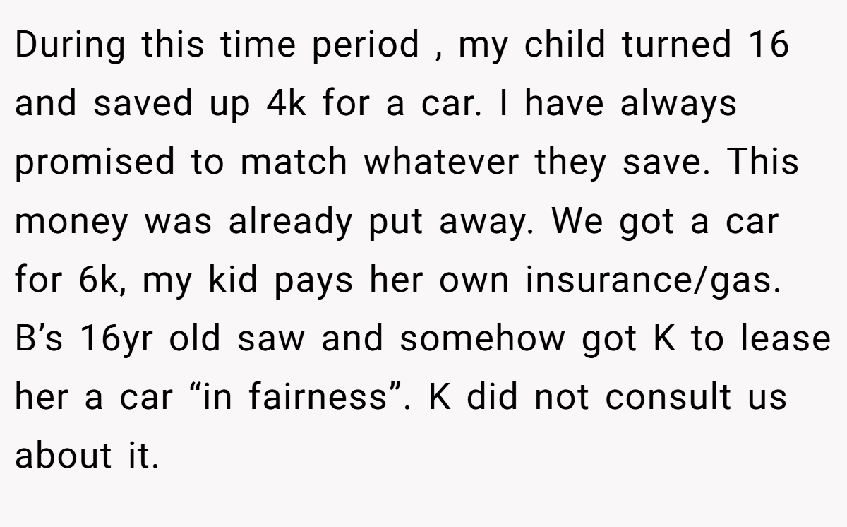 During this time period , my child turned 16 and saved up 4k for a car. I have always promised to match whatever they save. This money was already put away. We got a car for 6k, my kid pays her own insurance/gas. B’s 16yr old saw and somehow got K to lease her a car “in fairness”. K did not consult us about it.