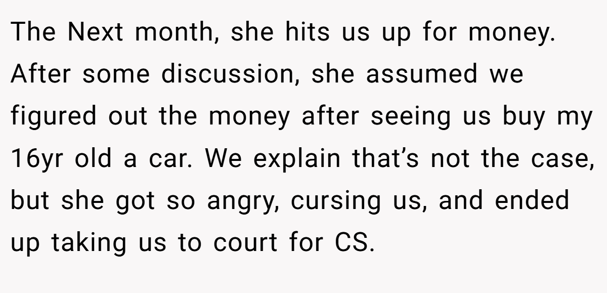 The Next month, she hits us up for money. After some discussion, she assumed we figured out the money after seeing us buy my 16yr old a car. We explain that’s not the case, but she got so angry, cursing us, and ended up taking us to court for CS.