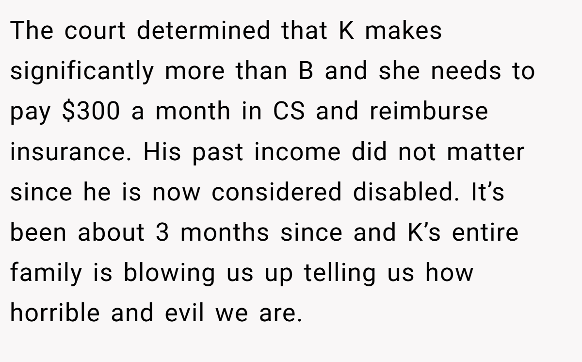 The court determined that K makes significantly more than B and she needs to pay $300 a month in CS and reimburse insurance. His past income did not matter since he is now considered disabled. It’s been about 3 months since and K’s entire family is blowing us up telling us how horrible and evil we are.