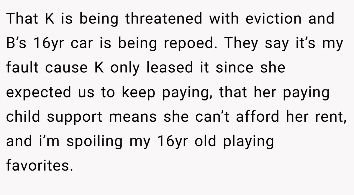 That K is being threatened with eviction and B’s 16yr car is being repoed. They say it’s my fault cause K only leased it since she expected us to keep paying, that her paying child support means she can’t afford her rent, and i’m spoiling my 16yr old playing favorites.