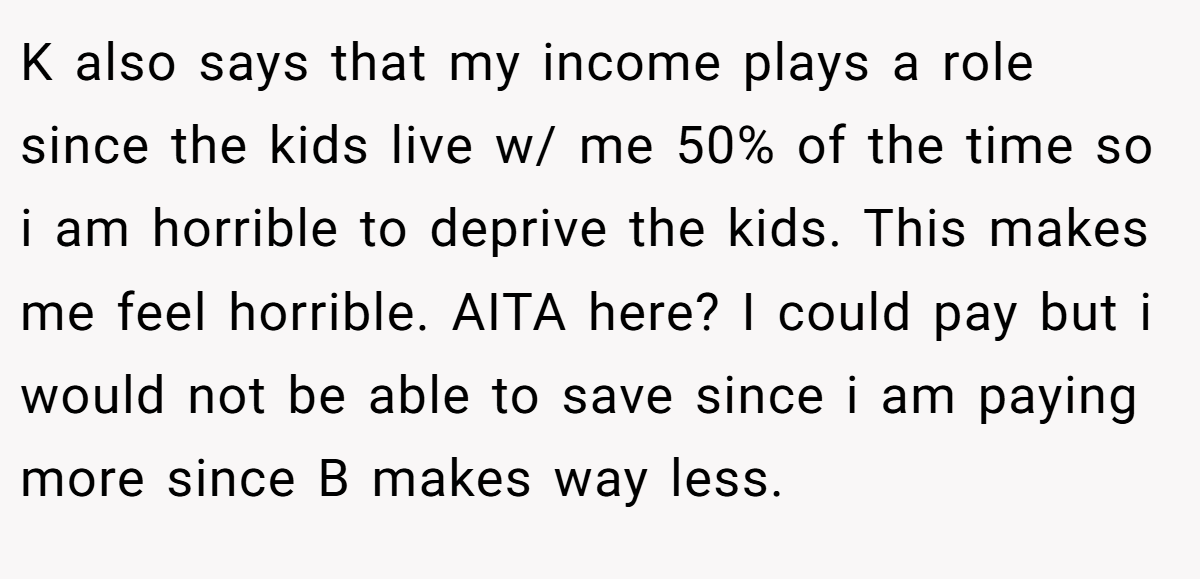 K also says that my income plays a role since the kids live w/ me 50% of the time so i am horrible to deprive the kids. This makes me feel horrible. AITA here? I could pay but i would not be able to save since i am paying more since B makes way less.