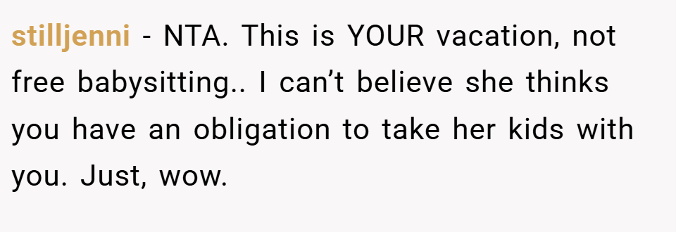 stilljenni − NTA. This is YOUR vacation, not free babysitting.. I can’t believe she thinks you have an obligation to take her kids with you. Just, wow.