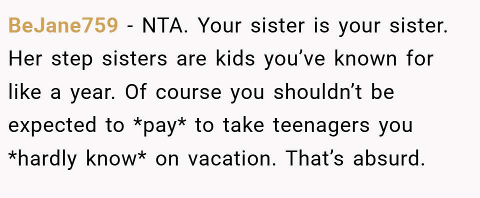 BeJane759 − NTA. Your sister is your sister. Her step sisters are kids you’ve known for like a year. Of course you shouldn’t be expected to *pay* to take teenagers you *hardly know* on vacation. That’s absurd.