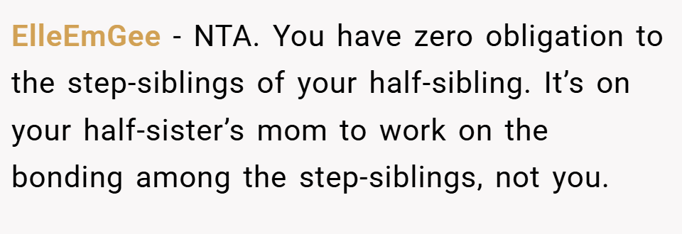ElleEmGee − NTA. You have zero obligation to the step-siblings of your half-sibling. It’s on your half-sister’s mom to work on the bonding among the step-siblings, not you.