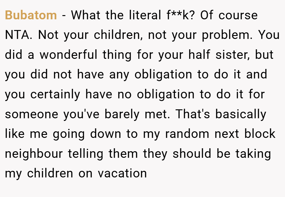 Bubatom − What the literal f**k? Of course NTA. Not your children, not your problem. You did a wonderful thing for your half sister, but you did not have any obligation to do it and you certainly have no obligation to do it for someone you've barely met. That's basically like me going down to my random next block neighbour telling them they should be taking my children on vacation