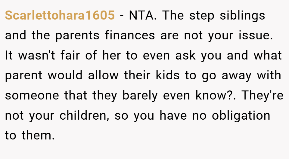 Scarlettohara1605 − NTA. The step siblings and the parents finances are not your issue. It wasn't fair of her to even ask you and what parent would allow their kids to go away with someone that they barely even know?. They're not your children, so you have no obligation to them.