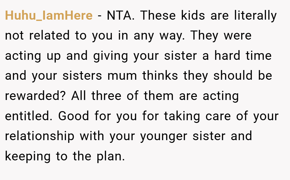 Huhu_IamHere − NTA. These kids are literally not related to you in any way. They were acting up and giving your sister a hard time and your sisters mum thinks they should be rewarded? All three of them are acting entitled. Good for you for taking care of your relationship with your younger sister and keeping to the plan.