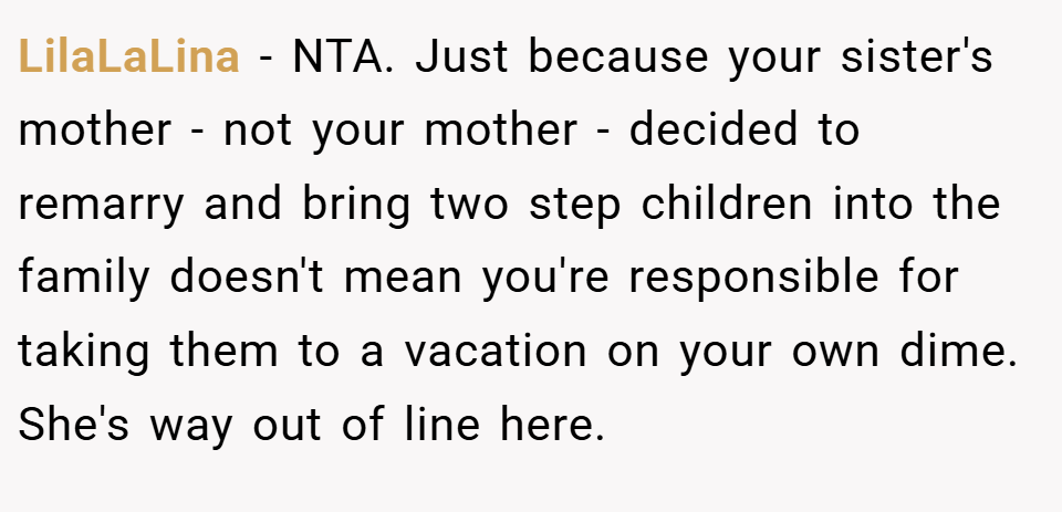 LilaLaLina − NTA. Just because your sister's mother - not your mother - decided to remarry and bring two step children into the family doesn't mean you're responsible for taking them to a vacation on your own dime. She's way out of line here.