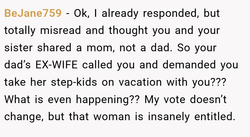 BeJane759 − Ok, I already responded, but totally misread and thought you and your sister shared a mom, not a dad. So your dad’s EX-WIFE called you and demanded you take her step-kids on vacation with you??? What is even happening?? My vote doesn’t change, but that woman is insanely entitled.