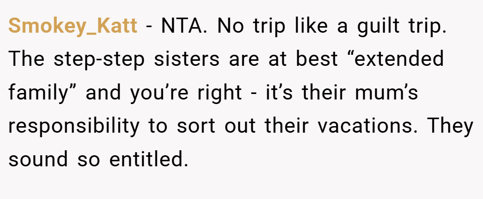 Smokey_Katt − NTA. No trip like a guilt trip. The step-step sisters are at best “extended family” and you’re right - it’s their mum’s responsibility to sort out their vacations. They sound so entitled.