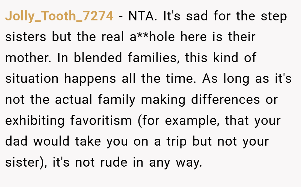 Jolly_Tooth_7274 − NTA. It's sad for the step sisters but the real a**hole here is their mother. In blended families, this kind of situation happens all the time. As long as it's not the actual family making differences or exhibiting favoritism (for example, that your dad would take you on a trip but not your sister), it's not rude in any way.