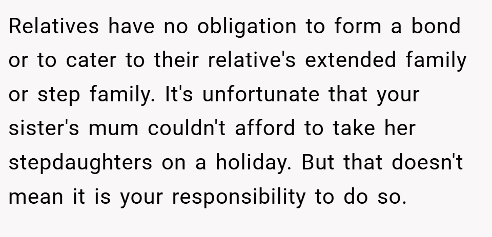 Relatives have no obligation to form a bond or to cater to their relative's extended family or step family. It's unfortunate that your sister's mum couldn't afford to take her stepdaughters on a holiday. But that doesn't mean it is your responsibility to do so.