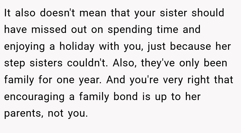 It also doesn't mean that your sister should have missed out on spending time and enjoying a holiday with you, just because her step sisters couldn't. Also, they've only been family for one year. And you're very right that encouraging a family bond is up to her parents, not you.