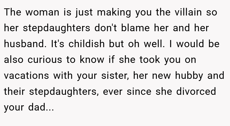 The woman is just making you the villain so her stepdaughters don't blame her and her husband. It's childish but oh well. I would be also curious to know if she took you on vacations with your sister, her new hubby and their stepdaughters, ever since she divorced your dad...