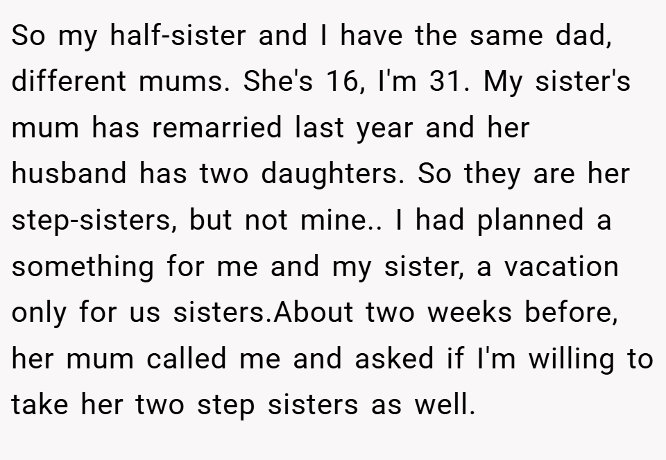 So my half-sister and I have the same dad, different mums. She's 16, I'm 31. My sister's mum has remarried last year and her husband has two daughters. So they are her step-sisters, but not mine.. I had planned a something for me and my sister, a vacation only for us sisters.About two weeks before, her mum called me and asked if I'm willing to take her two step sisters as well.
