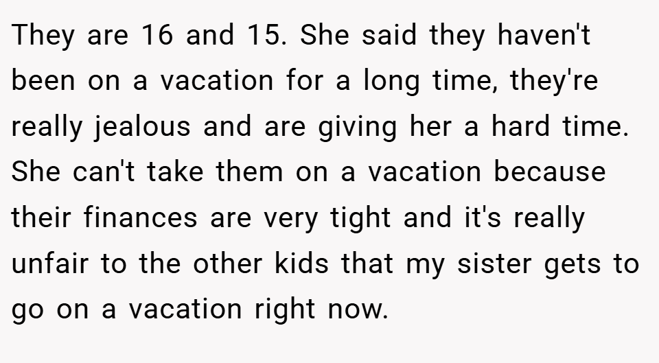 They are 16 and 15. She said they haven't been on a vacation for a long time, they're really jealous and are giving her a hard time. She can't take them on a vacation because their finances are very tight and it's really unfair to the other kids that my sister gets to go on a vacation right now.