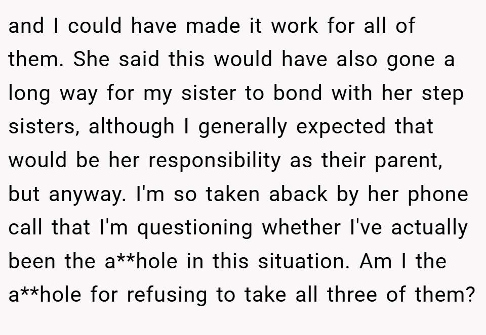 and I could have made it work for all of them. She said this would have also gone a long way for my sister to bond with her step sisters, although I generally expected that would be her responsibility as their parent, but anyway. I'm so taken aback by her phone call that I'm questioning whether I've actually been the a**hole in this situation. Am I the a**hole for refusing to take all three of them?