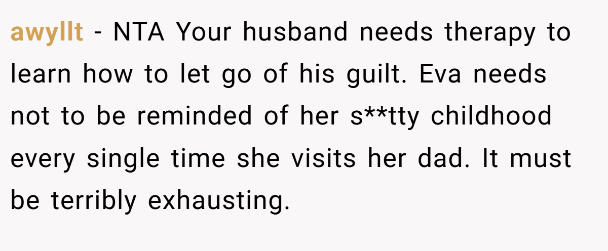 awyllt − NTA Your husband needs therapy to learn how to let go of his guilt. Eva needs not to be reminded of her s**tty childhood every single time she visits her dad. It must be terribly exhausting.