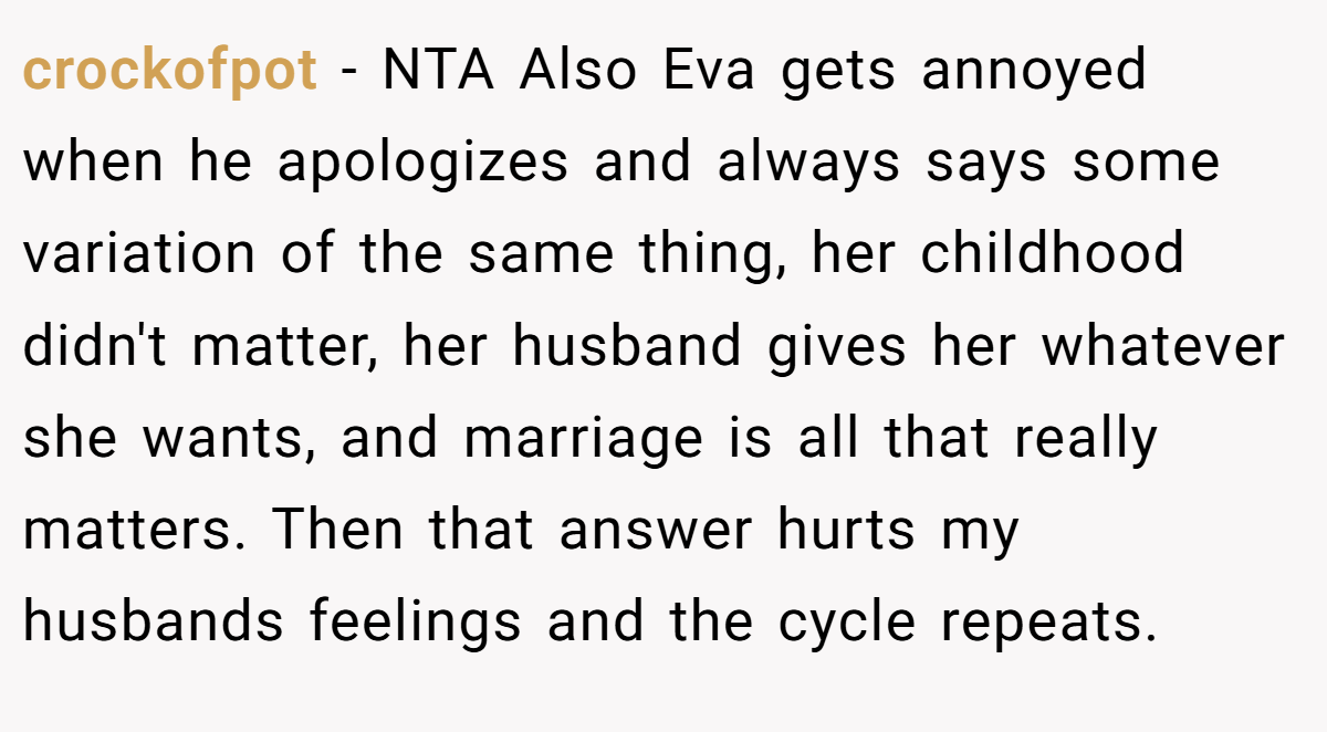 crockofpot − NTA Also Eva gets annoyed when he apologizes and always says some variation of the same thing, her childhood didn't matter, her husband gives her whatever she wants, and marriage is all that really matters. Then that answer hurts my husbands feelings and the cycle repeats.
