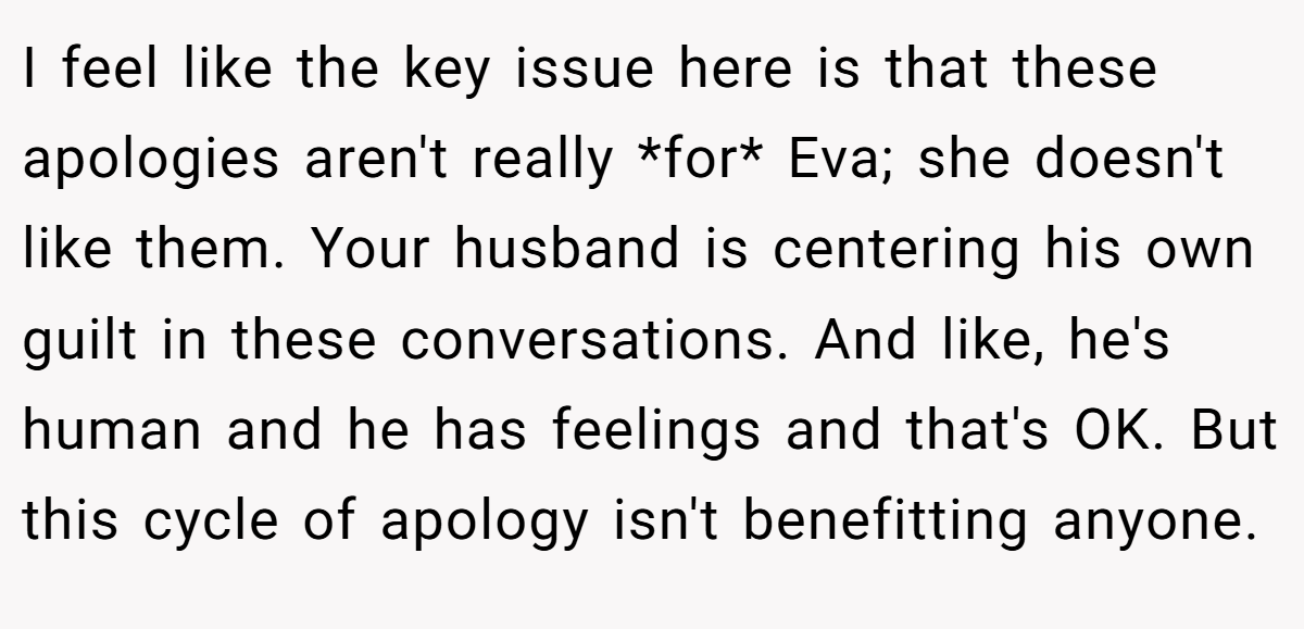 I feel like the key issue here is that these apologies aren't really *for* Eva; she doesn't like them. Your husband is centering his own guilt in these conversations. And like, he's human and he has feelings and that's OK. But this cycle of apology isn't benefitting anyone.