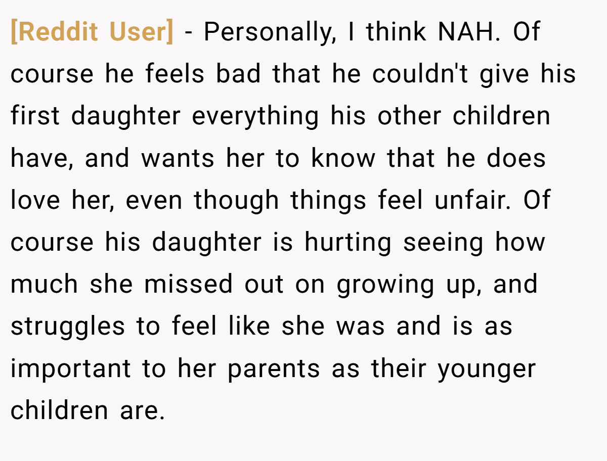 [Reddit User] − Personally, I think NAH. Of course he feels bad that he couldn't give his first daughter everything his other children have, and wants her to know that he does love her, even though things feel unfair. Of course his daughter is hurting seeing how much she missed out on growing up, and struggles to feel like she was and is as important to her parents as their younger children are.