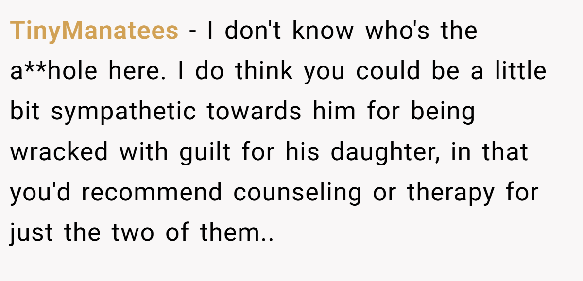 TinyManatees − I don't know who's the a**hole here. I do think you could be a little bit sympathetic towards him for being wracked with guilt for his daughter, in that you'd recommend counseling or therapy for just the two of them..
