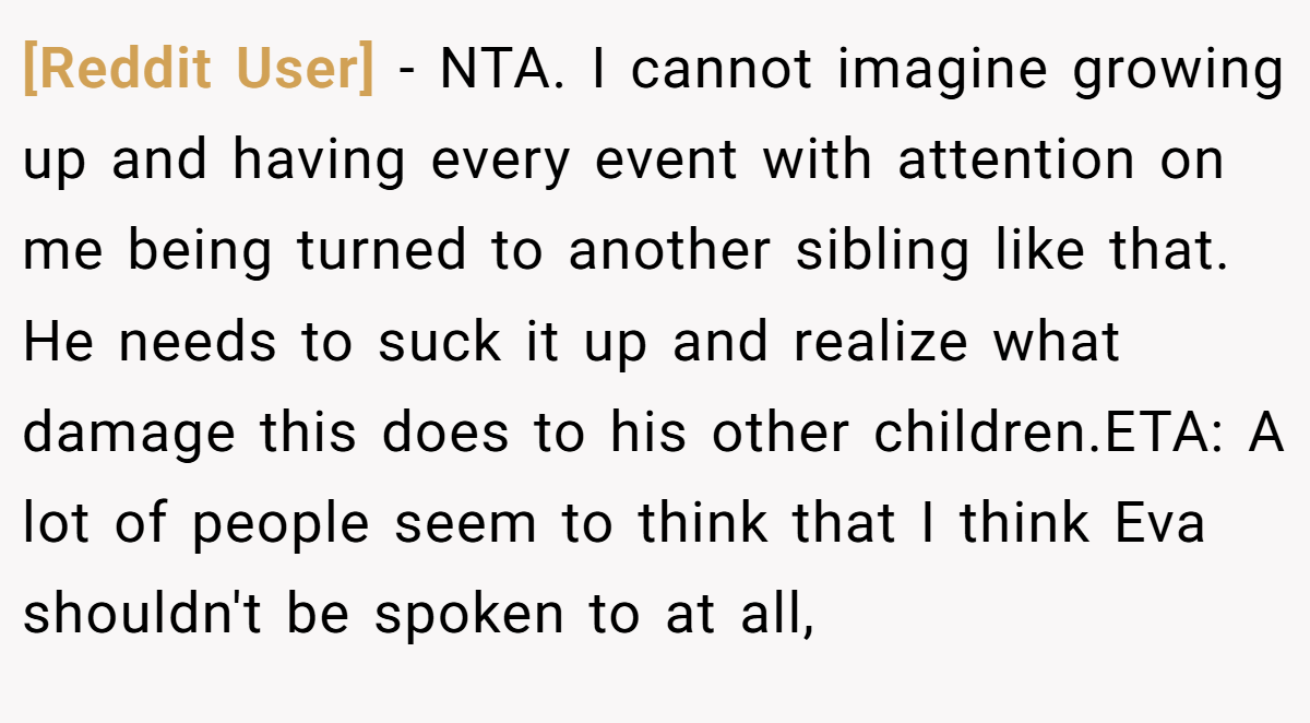 [Reddit User] − NTA. I cannot imagine growing up and having every event with attention on me being turned to another sibling like that. He needs to suck it up and realize what damage this does to his other children.ETA: A lot of people seem to think that I think Eva shouldn't be spoken to at all,